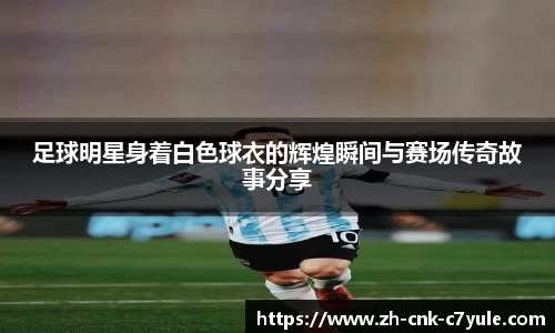 足球明星身着白色球衣的辉煌瞬间与赛场传奇故事分享
